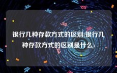 银行几种存款方式的区别(银行几种存款方式的区别是什么)