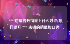  *** 店铺提升销量上什么好评(怎样提升 *** 店铺的销量和口碑)