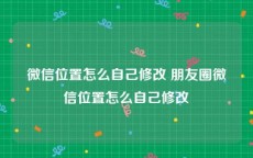 微信位置怎么自己修改 朋友圈微信位置怎么自己修改