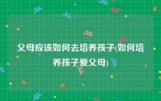 父母应该如何去培养孩子(如何培养孩子爱父母)