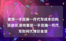 童装一手货源一件代发成本价购货途径,漳州童装一手货源一件代发如何代理价拿货