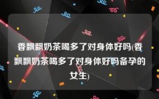 香飘飘奶茶喝多了对身体好吗(香飘飘奶茶喝多了对身体好吗备孕的女生)