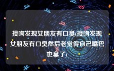 接吻发现女朋友有口臭(接吻发现女朋友有口臭然后老觉得自己嘴巴也臭了)