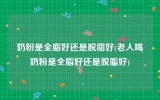 奶粉是全脂好还是脱脂好(老人喝奶粉是全脂好还是脱脂好)