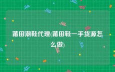 莆田潮鞋代理(莆田鞋一手货源怎么做)