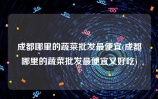 成都哪里的蔬菜批发最便宜(成都哪里的蔬菜批发最便宜又好吃)
