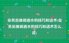 业务员推销酒水的技巧和话术(业务员推销酒水的技巧和话术怎么说)