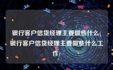 银行客户信贷经理主要做些什么(银行客户信贷经理主要做些什么工作)