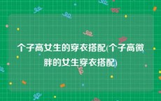 个子高女生的穿衣搭配(个子高微胖的女生穿衣搭配)