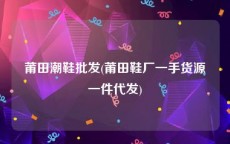 莆田潮鞋批发(莆田鞋厂一手货源一件代发)