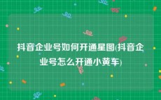 抖音企业号如何开通星图(抖音企业号怎么开通小黄车)