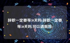 辞职一定要等30天吗(辞职一定要等30天吗,可以请假吗)