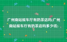 广州南站候车厅有奶茶店吗(广州南站候车厅有奶茶店吗多少钱)