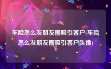 车险怎么发朋友圈吸引客户(车险怎么发朋友圈吸引客户头像)