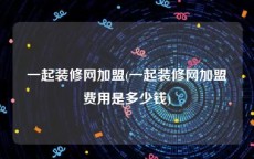 一起装修网加盟(一起装修网加盟费用是多少钱)