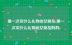 第一次买什么礼物给女朋友(第一次买什么礼物给女朋友妈妈)