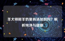 羊大师鲜羊奶里有添加剂吗？解析纯净与健康
