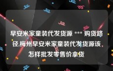 早安米家童装代发货源 *** 购货路径,梅州早安米家童装代发货源该怎样批发零售价拿货