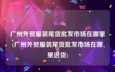 广州外贸服装尾货批发市场在哪里(广州外贸服装尾货批发市场在哪里进货)