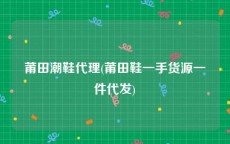 莆田潮鞋代理(莆田鞋一手货源一件代发)