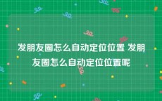 发朋友圈怎么自动定位位置 发朋友圈怎么自动定位位置呢