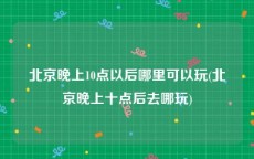 北京晚上10点以后哪里可以玩(北京晚上十点后去哪玩)