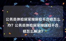 公务员体检尿常规尿检不合格怎么办？公务员体检尿常规尿检不合格怎么解决？