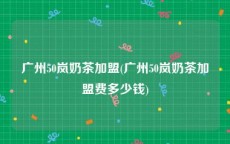 广州50岚奶茶加盟(广州50岚奶茶加盟费多少钱)