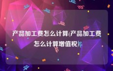 产品加工费怎么计算(产品加工费怎么计算增值税)