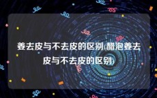 姜去皮与不去皮的区别(醋泡姜去皮与不去皮的区别)