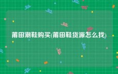 莆田潮鞋购买(莆田鞋货源怎么找)