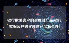 银行欺骗客户购买理财产品(银行欺骗客户购买理财产品怎么办)
