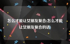 怎么才能让女朋友复合(怎么才能让女朋友复合的话)