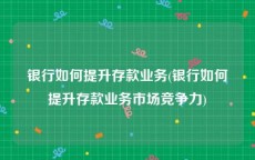 银行如何提升存款业务(银行如何提升存款业务市场竞争力)