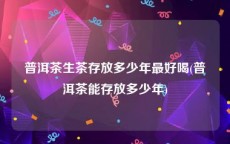 普洱茶生茶存放多少年最好喝(普洱茶能存放多少年)