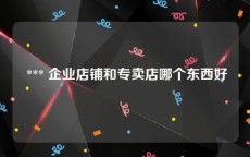  *** 企业店铺和专卖店哪个东西好