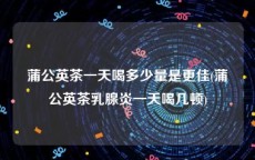 蒲公英茶一天喝多少量是更佳(蒲公英茶乳腺炎一天喝几顿)