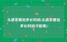 头道茶要泡多长时间(头道茶要泡多长时间才能喝)