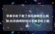 苹果手机下载了丝瓜视频怎么删除(丝瓜视频如何从苹果手机上删除)