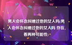 男人会怀念纠缠过他的女人吗(男人会怀念纠缠过他的女人吗 存在着两种可能性)