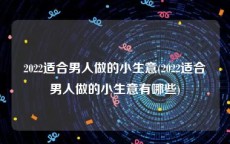 2022适合男人做的小生意(2022适合男人做的小生意有哪些)