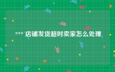  *** 店铺发货超时卖家怎么处理