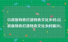 以民族特色打造特色文化乡村(以民族特色打造特色文化乡村振兴)