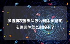 微信朋友圈删除怎么删除 微信朋友圈删除怎么删除不了