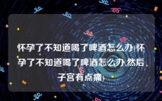 怀孕了不知道喝了啤酒怎么办(怀孕了不知道喝了啤酒怎么办,然后子宫有点痛)