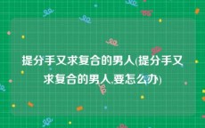 提分手又求复合的男人(提分手又求复合的男人,要怎么办)