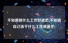 不知道做什么工作好迷茫(不知道自己该干什么工作很迷茫)