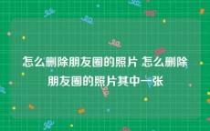 怎么删除朋友圈的照片 怎么删除朋友圈的照片其中一张