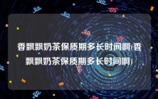 香飘飘奶茶保质期多长时间啊(香飘飘奶茶保质期多长时间啊)