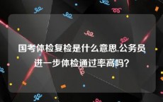 国考体检复检是什么意思,公务员进一步体检通过率高吗？